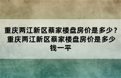 重庆两江新区蔡家楼盘房价是多少？ 重庆两江新区蔡家楼盘房价是多少钱一平